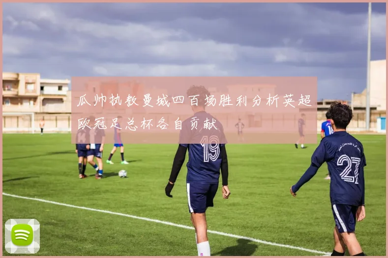 瓜帅执教曼城四百场胜利分析英超欧冠足总杯各自贡献