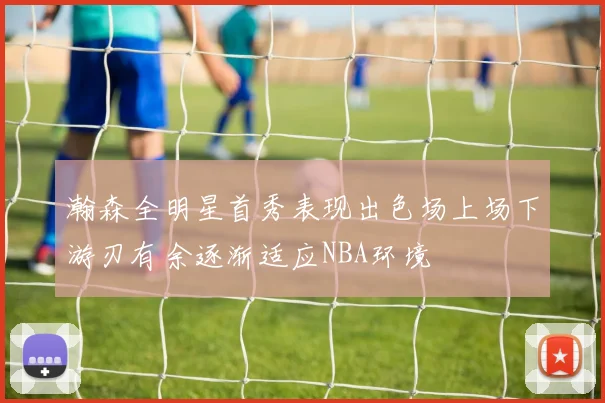 瀚森全明星首秀表现出色场上场下游刃有余逐渐适应NBA环境