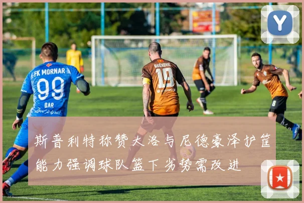 斯普利特称赞大洛与尼德豪泽护筐能力强调球队篮下劣势需改进