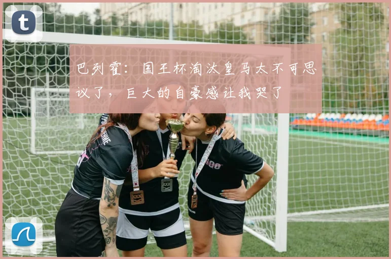 巴列霍：国王杯淘汰皇马太不可思议了，巨大的自豪感让我哭了