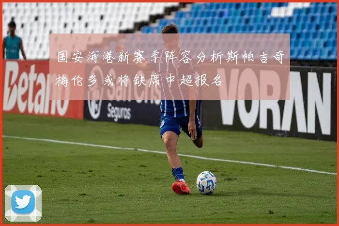 国安海港新赛季阵容分析斯帕吉奇梅伦多或将缺席中超报名