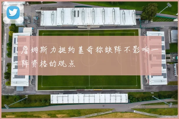 詹姆斯力挺约基奇称缺阵不影响一阵资格的观点