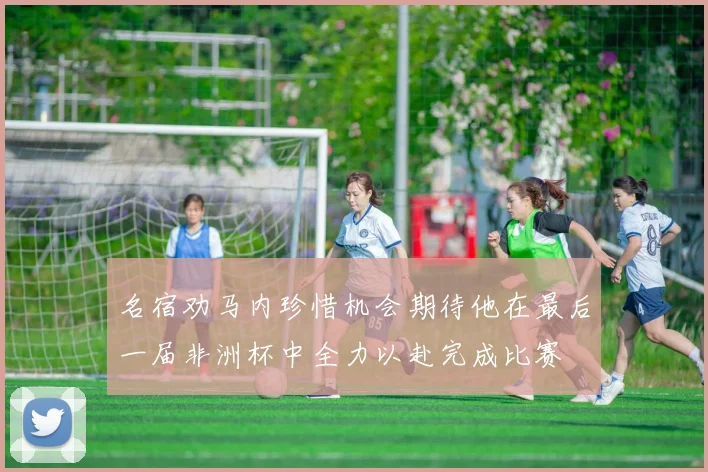 名宿劝马内珍惜机会期待他在最后一届非洲杯中全力以赴完成比赛