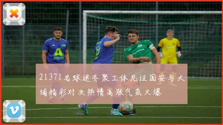 21371名球迷齐聚工体见证国安与大埔精彩对决热情高涨气氛火爆