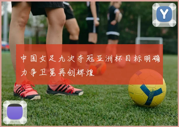中国女足九次夺冠亚洲杯目标明确力争卫冕再创辉煌