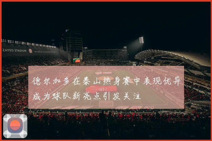 德尔加多在泰山热身赛中表现优异成为球队新亮点引发关注