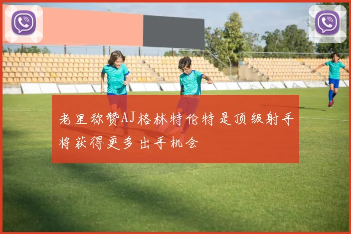 老里称赞AJ格林特伦特是顶级射手将获得更多出手机会