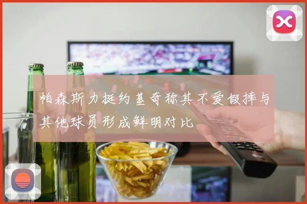 帕森斯力挺约基奇称其不爱假摔与其他球员形成鲜明对比