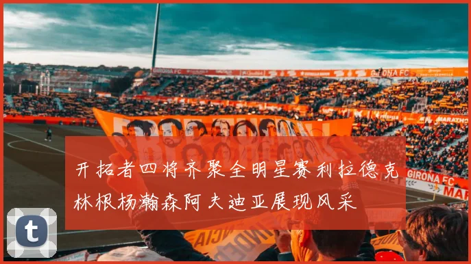 开拓者四将齐聚全明星赛利拉德克林根杨瀚森阿夫迪亚展现风采