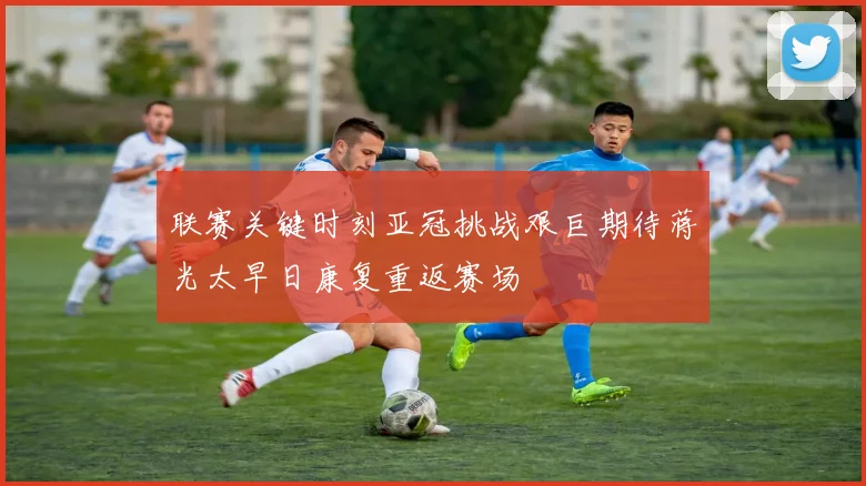 联赛关键时刻亚冠挑战艰巨期待蒋光太早日康复重返赛场