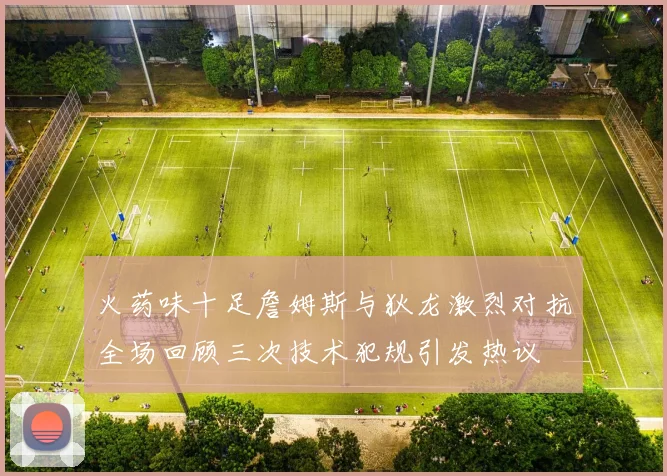 火药味十足詹姆斯与狄龙激烈对抗全场回顾三次技术犯规引发热议