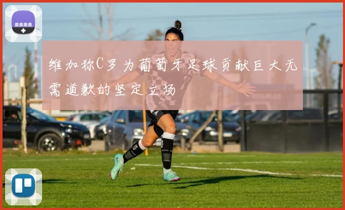维加称C罗为葡萄牙足球贡献巨大无需道歉的坚定立场