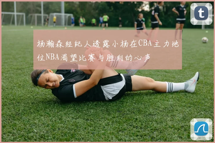 杨瀚森经纪人透露小杨在CBA主力地位NBA渴望比赛与胜利的心声
