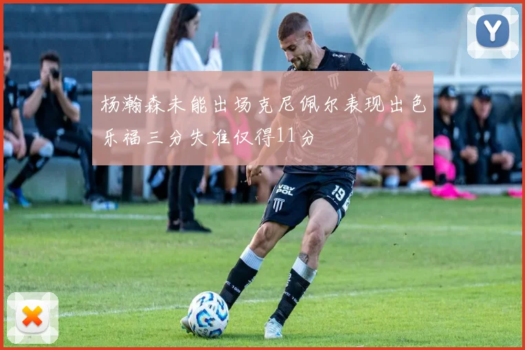 杨瀚森未能出场克尼佩尔表现出色乐福三分失准仅得11分