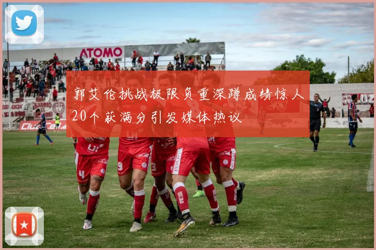 郭艾伦挑战极限负重深蹲成绩惊人20个获满分引发媒体热议