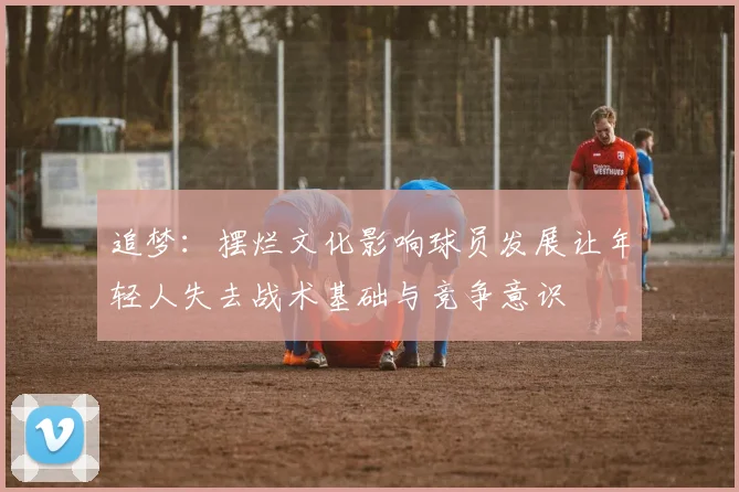 追梦：摆烂文化影响球员发展让年轻人失去战术基础与竞争意识