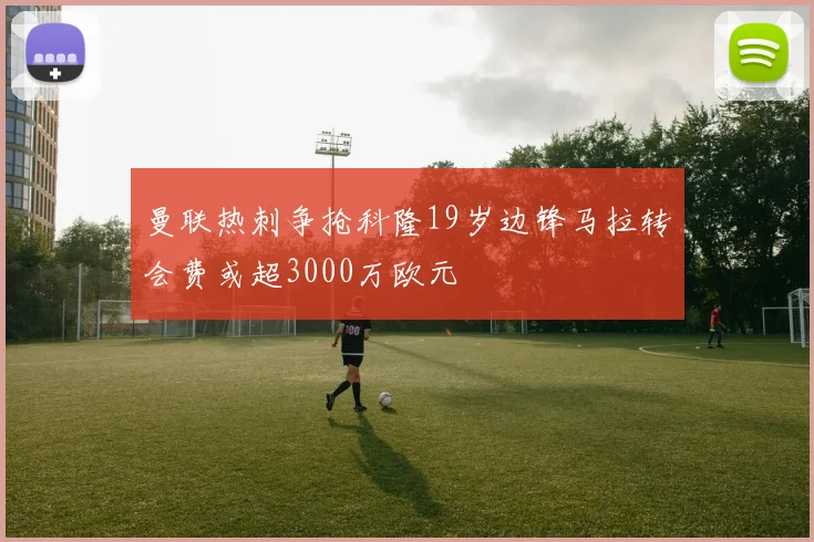 曼联热刺争抢科隆19岁边锋马拉转会费或超3000万欧元